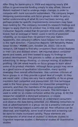 After filing for bankruptcy in 2009 and requiring nearly 58 billion in governmental funding simply to stay afloat, General Motors realized it had to undergo major changes in order to compete with more successful automakers. The company began designing questionnaires and focus groups in order to gain a better understanding of what its cars had been lacking, and perhaps probe for specific improvements consumers may have been looking for. The company recorded its research findings and began to apply them to its product line. A little over a year later, Consumer Reports stated that 83 percent of Chevrolets, GM's top brand, had an average or better score in terms of predicted reliability, an increase from 50 percent the year before. Apparently, the company's efforts have helped turn the company in the right direction. ("Consumer Reports: GM Reliability Makes Great Strides." MSNBC.com, October 26, 2010.) 18) In its research, GM hoped to find why consumers liked certain features in their cars and disliked others. GM inquired about consumer wants and needs, and then looked to apply its findings to product development. This process is called: a) developmental advertising. b) design thinking. c) concept testing. d) audience profiling. 19) GM relied heavily on focus groups to learn about some of its product shortfalls. Although focus groups may serve as a good source of qualitative information, many quickly downplay their overall effectiveness. One common criticism of focus groups is: a) they provide a great deal of insight. b) they are never valid. c) they are very low in reliability. d) focus group members feel compelled and pressurized. 20) One technique used in the focus group involves the researcher presenting a scenario, and then the members of the group completing a phrase or sentence regarding the scenario. This technique is used in order to: a) create confusion within the group. b) let the researcher establish a dominant presence. c) create opportunities for idea development. d) understand consumers and observe the data being collected. 21) Allowing consumers to look at advertisements in a group can be a powerful indicator of their true feelings toward a particular ad. Peer influence can be observed, and hopefully, some level of post-test screening can be done to create increased validity. These elements are characteristic of what kind of studies? a) Attitude studies b) Cognitive response studies c) Behavioral studies d) Quantitative studies