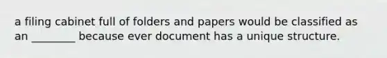 a filing cabinet full of folders and papers would be classified as an ________ because ever document has a unique structure.