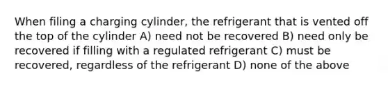 When filing a charging cylinder, the refrigerant that is vented off the top of the cylinder A) need not be recovered B) need only be recovered if filling with a regulated refrigerant C) must be recovered, regardless of the refrigerant D) none of the above