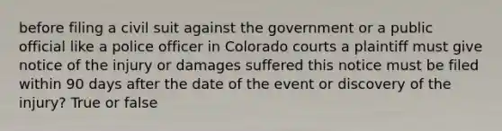 before filing a civil suit against the government or a public official like a police officer in Colorado courts a plaintiff must give notice of the injury or damages suffered this notice must be filed within 90 days after the date of the event or discovery of the injury? True or false