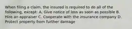 When filing a claim, the insured is required to do all of the following, except: A. Give notice of loss as soon as possible B. Hire an appraiser C. Cooperate with the insurance company D. Protect property from further damage