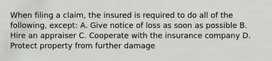 When filing a claim, the insured is required to do all of the following, except: A. Give notice of loss as soon as possible B. Hire an appraiser C. Cooperate with the insurance company D. Protect property from further damage