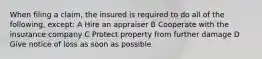 When filing a claim, the insured is required to do all of the following, except: A Hire an appraiser B Cooperate with the insurance company C Protect property from further damage D Give notice of loss as soon as possible