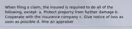 When filing a claim, the insured is required to do all of the following, except: a. Protect property from further damage b. Cooperate with the insurance company c. Give notice of loss as soon as possible d. Hire an appraiser