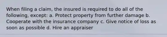 When filing a claim, the insured is required to do all of the following, except: a. Protect property from further damage b. Cooperate with the insurance company c. Give notice of loss as soon as possible d. Hire an appraiser