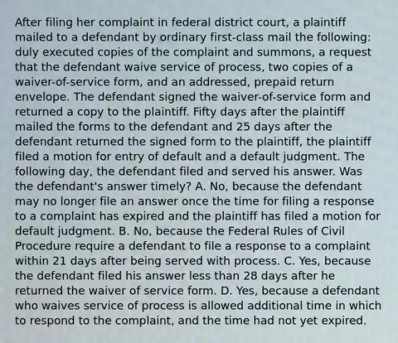 After filing her complaint in federal district court, a plaintiff mailed to a defendant by ordinary first-class mail the following: duly executed copies of the complaint and summons, a request that the defendant waive service of process, two copies of a waiver-of-service form, and an addressed, prepaid return envelope. The defendant signed the waiver-of-service form and returned a copy to the plaintiff. Fifty days after the plaintiff mailed the forms to the defendant and 25 days after the defendant returned the signed form to the plaintiff, the plaintiff filed a motion for entry of default and a default judgment. The following day, the defendant filed and served his answer. Was the defendant's answer timely? A. No, because the defendant may no longer file an answer once the time for filing a response to a complaint has expired and the plaintiff has filed a motion for default judgment. B. No, because the Federal Rules of Civil Procedure require a defendant to file a response to a complaint within 21 days after being served with process. C. Yes, because the defendant filed his answer less than 28 days after he returned the waiver of service form. D. Yes, because a defendant who waives service of process is allowed additional time in which to respond to the complaint, and the time had not yet expired.