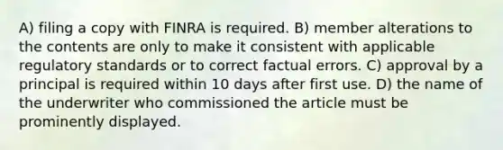 A) filing a copy with FINRA is required. B) member alterations to the contents are only to make it consistent with applicable regulatory standards or to correct factual errors. C) approval by a principal is required within 10 days after first use. D) the name of the underwriter who commissioned the article must be prominently displayed.