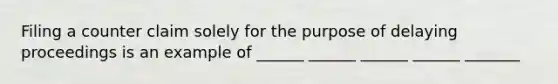 Filing a counter claim solely for the purpose of delaying proceedings is an example of ______ ______ ______ ______ _______