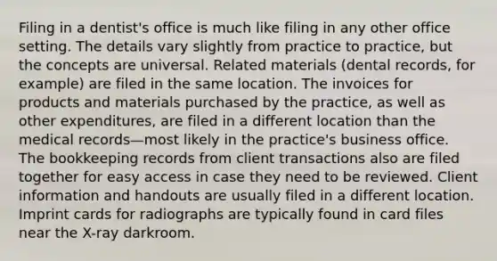 Filing in a dentist's office is much like filing in any other office setting. The details vary slightly from practice to practice, but the concepts are universal. Related materials (dental records, for example) are filed in the same location. The invoices for products and materials purchased by the practice, as well as other expenditures, are filed in a different location than the medical records—most likely in the practice's business office. The bookkeeping records from client transactions also are filed together for easy access in case they need to be reviewed. Client information and handouts are usually filed in a different location. Imprint cards for radiographs are typically found in card files near the X-ray darkroom.