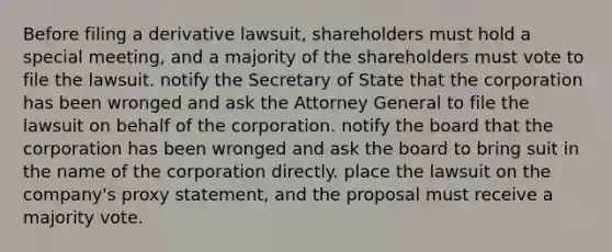 Before filing a derivative lawsuit, shareholders must hold a special meeting, and a majority of the shareholders must vote to file the lawsuit. notify the Secretary of State that the corporation has been wronged and ask the Attorney General to file the lawsuit on behalf of the corporation. notify the board that the corporation has been wronged and ask the board to bring suit in the name of the corporation directly. place the lawsuit on the company's proxy statement, and the proposal must receive a majority vote.