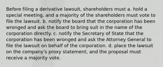 Before filing a derivative lawsuit, shareholders must a. hold a special meeting, and a majority of the shareholders must vote to file the lawsuit. b. notify the board that the corporation has been wronged and ask the board to bring suit in the name of the corporation directly. c. notify the Secretary of State that the corporation has been wronged and ask the Attorney General to file the lawsuit on behalf of the corporation. d. place the lawsuit on the company's proxy statement, and the proposal must receive a majority vote.