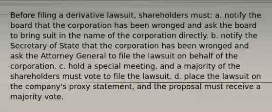 Before filing a derivative lawsuit, shareholders must: a. notify the board that the corporation has been wronged and ask the board to bring suit in the name of the corporation directly. b. notify the Secretary of State that the corporation has been wronged and ask the Attorney General to file the lawsuit on behalf of the corporation. c. hold a special meeting, and a majority of the shareholders must vote to file the lawsuit. d. place the lawsuit on the company's proxy statement, and the proposal must receive a majority vote.