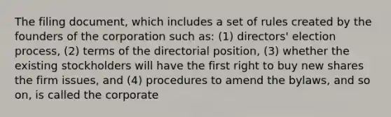 The filing document, which includes a set of rules created by the founders of the corporation such as: (1) directors' election process, (2) terms of the directorial position, (3) whether the existing stockholders will have the first right to buy new shares the firm issues, and (4) procedures to amend the bylaws, and so on, is called the corporate