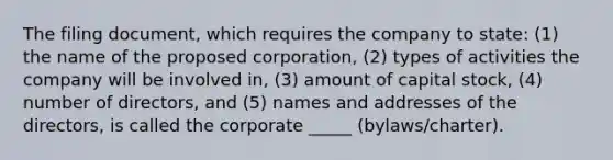 The filing document, which requires the company to state: (1) the name of the proposed corporation, (2) types of activities the company will be involved in, (3) amount of capital stock, (4) number of directors, and (5) names and addresses of the directors, is called the corporate _____ (bylaws/charter).