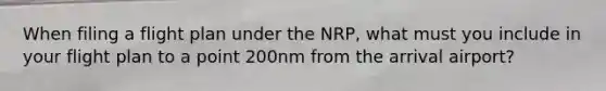 When filing a flight plan under the NRP, what must you include in your flight plan to a point 200nm from the arrival airport?