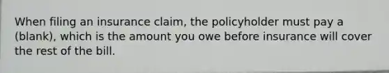 When filing an insurance claim, the policyholder must pay a (blank), which is the amount you owe before insurance will cover the rest of the bill.