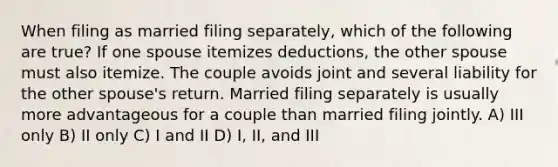 When filing as married filing separately, which of the following are true? If one spouse itemizes deductions, the other spouse must also itemize. The couple avoids joint and several liability for the other spouse's return. Married filing separately is usually more advantageous for a couple than married filing jointly. A) III only B) II only C) I and II D) I, II, and III