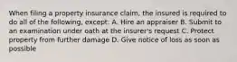 When filing a property insurance claim, the insured is required to do all of the following, except: A. Hire an appraiser B. Submit to an examination under oath at the insurer's request C. Protect property from further damage D. Give notice of loss as soon as possible