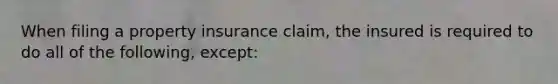 When filing a property insurance claim, the insured is required to do all of the following, except: