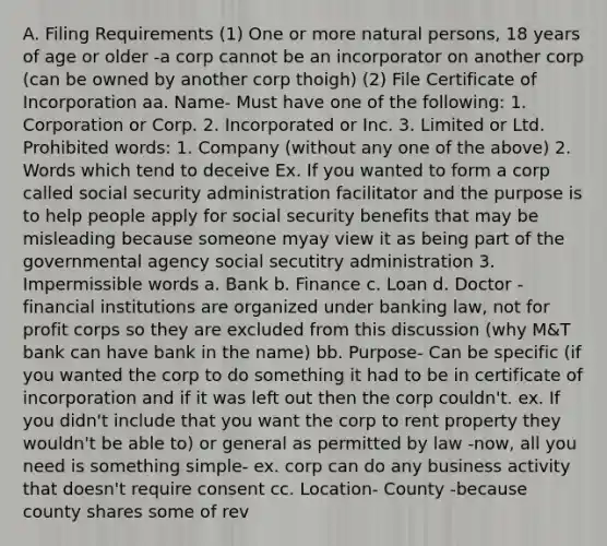 A. Filing Requirements (1) One or more natural persons, 18 years of age or older -a corp cannot be an incorporator on another corp (can be owned by another corp thoigh) (2) File Certificate of Incorporation aa. Name- Must have one of the following: 1. Corporation or Corp. 2. Incorporated or Inc. 3. Limited or Ltd. Prohibited words: 1. Company (without any one of the above) 2. Words which tend to deceive Ex. If you wanted to form a corp called social security administration facilitator and the purpose is to help people apply for social security benefits that may be misleading because someone myay view it as being part of the governmental agency social secutitry administration 3. Impermissible words a. Bank b. Finance c. Loan d. Doctor -financial institutions are organized under banking law, not for profit corps so they are excluded from this discussion (why M&T bank can have bank in the name) bb. Purpose- Can be specific (if you wanted the corp to do something it had to be in certificate of incorporation and if it was left out then the corp couldn't. ex. If you didn't include that you want the corp to rent property they wouldn't be able to) or general as permitted by law -now, all you need is something simple- ex. corp can do any business activity that doesn't require consent cc. Location- County -because county shares some of rev