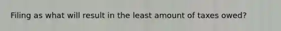 Filing as what will result in the least amount of taxes owed?