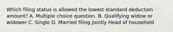 Which filing status is allowed the lowest standard deduction amount? A. Multiple choice question. B. Qualifying widow or widower C. Single D. Married filing jointly Head of household