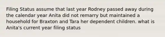 Filing Status assume that last year Rodney passed away during the calendar year Anita did not remarry but maintained a household for Braxton and Tara her dependent children. what is Anita's current year filing status