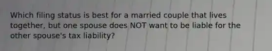 Which filing status is best for a married couple that lives together, but one spouse does NOT want to be liable for the other spouse's tax liability?