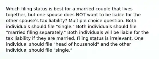 Which filing status is best for a married couple that lives together, but one spouse does NOT want to be liable for the other spouse's tax liability? Multiple choice question. Both individuals should file "single." Both individuals should file "married filing separately." Both individuals will be liable for the tax liability if they are married. Filing status is irrelevant. One individual should file "head of household" and the other individual should file "single."