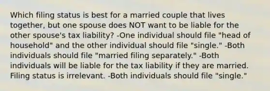 Which filing status is best for a married couple that lives together, but one spouse does NOT want to be liable for the other spouse's tax liability? -One individual should file "head of household" and the other individual should file "single." -Both individuals should file "married filing separately." -Both individuals will be liable for the tax liability if they are married. Filing status is irrelevant. -Both individuals should file "single."