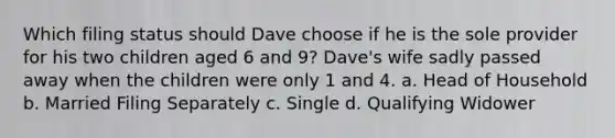 Which filing status should Dave choose if he is the sole provider for his two children aged 6 and 9? Dave's wife sadly passed away when the children were only 1 and 4. a. Head of Household b. Married Filing Separately c. Single d. Qualifying Widower