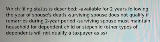 Which filing status is described: -available for 2 years following the year of spouse's death -surviving spouse does not qualify if remarries during 2-year period -surviving spouse must maintain household for dependent child or stepchild (other types of dependents will not qualify a taxpayer as ss)