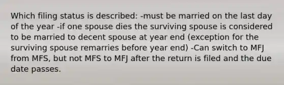 Which filing status is described: -must be married on the last day of the year -if one spouse dies the surviving spouse is considered to be married to decent spouse at year end (exception for the surviving spouse remarries before year end) -Can switch to MFJ from MFS, but not MFS to MFJ after the return is filed and the due date passes.