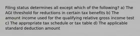 Filing status determines all except which of the following? a) The AGI threshold for reductions in certain tax benefits b) The amount income used for the qualifying relative gross income test c) The appropriate tax schedule or tax table d) The applicable standard deduction amount