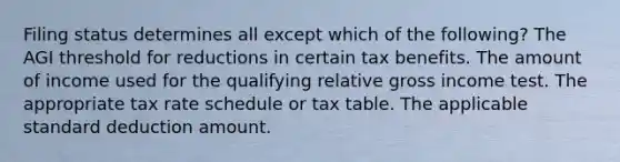 Filing status determines all except which of the following? The AGI threshold for reductions in certain tax benefits. The amount of income used for the qualifying relative gross income test. The appropriate tax rate schedule or tax table. The applicable standard deduction amount.