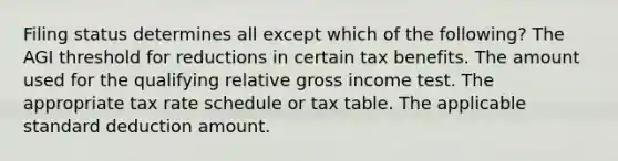 Filing status determines all except which of the following? The AGI threshold for reductions in certain tax benefits. The amount used for the qualifying relative gross income test. The appropriate tax rate schedule or tax table. The applicable standard deduction amount.