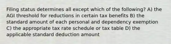 Filing status determines all except which of the following? A) the AGI threshold for reductions in certain tax benefits B) the standard amount of each personal and dependency exemption C) the appropriate tax rate schedule or tax table D) the applicable standard deduction amount