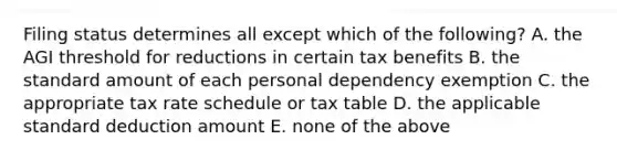 Filing status determines all except which of the following? A. the AGI threshold for reductions in certain tax benefits B. the standard amount of each personal dependency exemption C. the appropriate tax rate schedule or tax table D. the applicable standard deduction amount E. none of the above