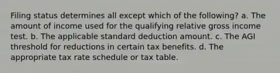 Filing status determines all except which of the following? a. The amount of income used for the qualifying relative gross income test. b. The applicable standard deduction amount. c. The AGI threshold for reductions in certain tax benefits. d. The appropriate tax rate schedule or tax table.