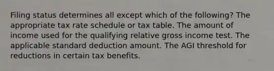 Filing status determines all except which of the following? The appropriate tax rate schedule or tax table. The amount of income used for the qualifying relative gross income test. The applicable standard deduction amount. The AGI threshold for reductions in certain tax benefits.