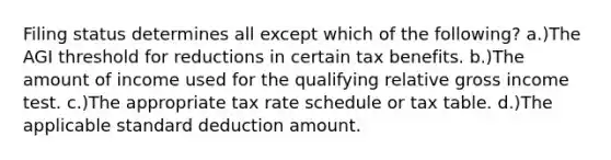 Filing status determines all except which of the following? a.)The AGI threshold for reductions in certain tax benefits. b.)The amount of income used for the qualifying relative gross income test. c.)The appropriate tax rate schedule or tax table. d.)The applicable standard deduction amount.