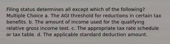 Filing status determines all except which of the following? Multiple Choice a. The AGI threshold for reductions in certain tax benefits. b. The amount of income used for the qualifying relative gross income test. c. The appropriate tax rate schedule or tax table. d. The applicable standard deduction amount.