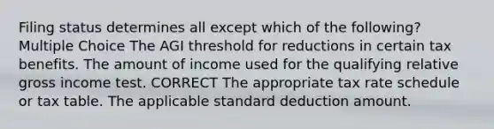 Filing status determines all except which of the following? Multiple Choice The AGI threshold for reductions in certain tax benefits. The amount of income used for the qualifying relative gross income test. CORRECT The appropriate tax rate schedule or tax table. The applicable standard deduction amount.