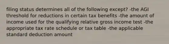 filing status determines all of the following except? -the AGI threshold for reductions in certain tax benefits -the amount of income used for the qualifying relative gross income test -the appropriate tax rate schedule or tax table -the applicable standard deduction amount