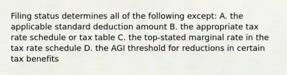 Filing status determines all of the following except: A. the applicable standard deduction amount B. the appropriate tax rate schedule or tax table C. the top-stated marginal rate in the tax rate schedule D. the AGI threshold for reductions in certain tax benefits