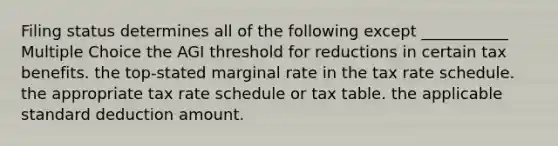 Filing status determines all of the following except ___________ Multiple Choice the AGI threshold for reductions in certain tax benefits. the top-stated marginal rate in the tax rate schedule. the appropriate tax rate schedule or tax table. the applicable standard deduction amount.