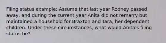 Filing status example: Assume that last year Rodney passed away, and during the current year Anita did not remarry but maintained a household for Braxton and Tara, her dependent children. Under these circumstances, what would Anita's filing status be?