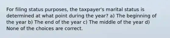 For filing status purposes, the taxpayer's marital status is determined at what point during the year? a) The beginning of the year b) The end of the year c) The middle of the year d) None of the choices are correct.