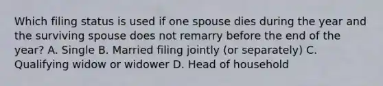 Which filing status is used if one spouse dies during the year and the surviving spouse does not remarry before the end of the year? A. Single B. Married filing jointly (or separately) C. Qualifying widow or widower D. Head of household