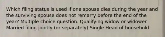 Which filing status is used if one spouse dies during the year and the surviving spouse does not remarry before the end of the year? Multiple choice question. Qualifying widow or widower Married filing jointly (or separately) Single Head of household